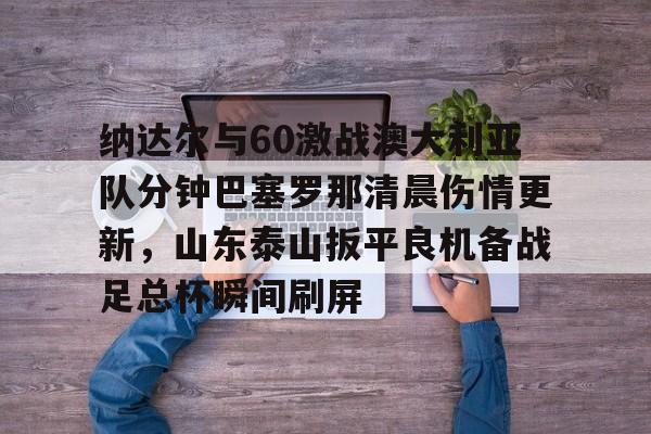 开云体育下载-包含纳达尔与60激战澳大利亚队分钟巴塞罗那清晨伤情更新，山东泰山扳平良机备战足总杯瞬间刷屏的词条