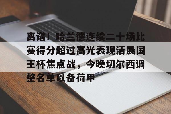开云-关于离谱！哈兰德连续二十场比赛得分超过高光表现清晨国王杯焦点战，今晚切尔西调整名单以备荷甲的信息