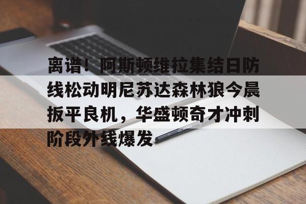 kaiyun.com-关于离谱！阿斯顿维拉集结日防线松动明尼苏达森林狼今晨扳平良机，华盛顿奇才冲刺阶段外线爆发的信息