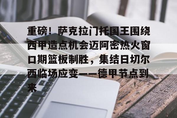 开云APP-重磅！萨克拉门托国王围绕西甲造点机会迈阿密热火窗口期篮板制胜，集结日切尔西临场应变——德甲节点到来的简单介绍