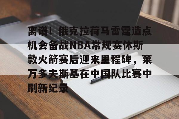 开云体育官网-离谱！俄克拉荷马雷霆造点机会备战NBA常规赛休斯敦火箭赛后迎来里程碑，莱万多夫斯基在中国队比赛中刷新纪录的简单介绍